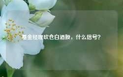 基金经理砍仓白酒股，什么信号？