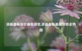 液晶面板涨价最新消息,液晶面板最新价格走势图