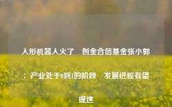 人形机器人火了 创金合信基金张小郭：产业处于0到1的阶段 发展进程有望提速