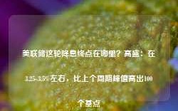 美联储这轮降息终点在哪里？高盛：在3.25-3.5%左右，比上个周期峰值高出100个基点