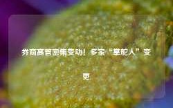 券商高管密集变动！多家“掌舵人”变更