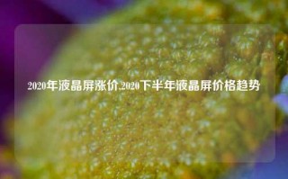 2020年液晶屏涨价,2020下半年液晶屏价格趋势