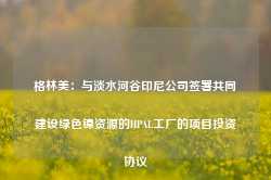 格林美：与淡水河谷印尼公司签署共同建设绿色镍资源的HPAL工厂的项目投资协议-第1张图片-缙云县凯一电子科技有限公司