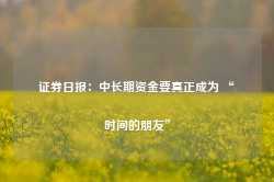 证券日报：中长期资金要真正成为 “时间的朋友”-第1张图片-缙云县凯一电子科技有限公司